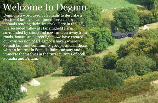 Degmo is a word used by Somalis to describe a cluster of family encampments erected by nomads tending their livestock. Here in the UK, in a secluded valley at Hangingheld Farm, surrounded by sheep and cows and far away from roads, houses and street lights, we have created our own version of a Degmo: a haven where Somali families, community groups, and all those with an interest in Somali affairs can stay and immerse themselves in the rural cultures of both Somalia and Britain.